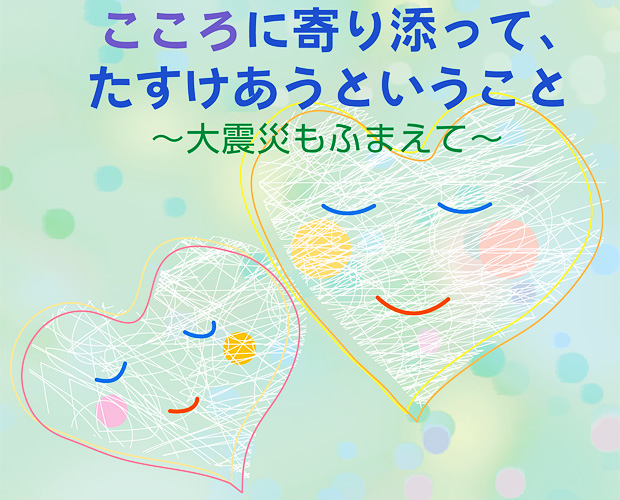 こころに寄り添って、たすけあうということ　～大震災もふまえて～